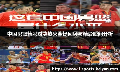 中国男篮精彩对决热火全场回顾与精彩瞬间分析
