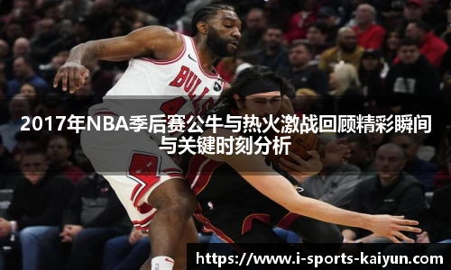 2017年NBA季后赛公牛与热火激战回顾精彩瞬间与关键时刻分析